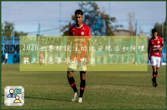 2026世界杯投注的比分玩法如何理解及注意事项有哪些